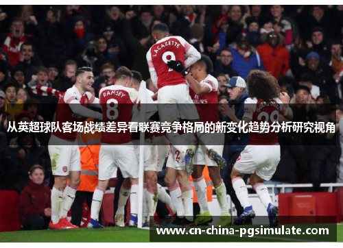 从英超球队客场战绩差异看联赛竞争格局的新变化趋势分析研究视角