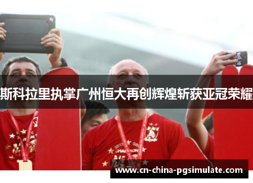 斯科拉里执掌广州恒大再创辉煌斩获亚冠荣耀
