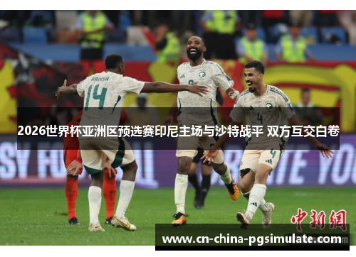 2026世界杯亚洲区预选赛印尼主场与沙特战平 双方互交白卷 2026世界杯亚洲区预选赛印尼主场与沙特战平 双方互交白卷