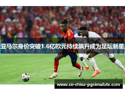 亚马尔身价突破1.6亿欧元持续飙升成为足坛新星 亚马尔身价突破1.6亿欧元持续飙升成为足坛新星