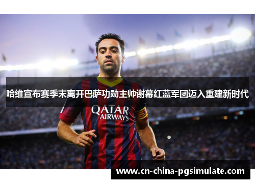 哈维宣布赛季末离开巴萨功勋主帅谢幕红蓝军团迈入重建新时代
