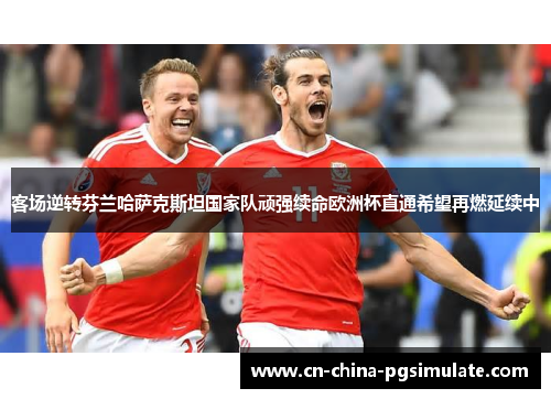客场逆转芬兰哈萨克斯坦国家队顽强续命欧洲杯直通希望再燃延续中
