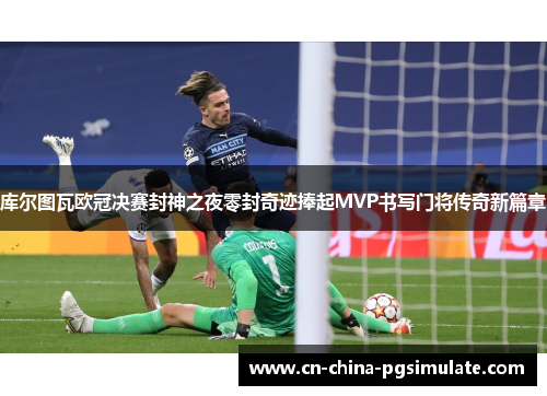 库尔图瓦欧冠决赛封神之夜零封奇迹捧起MVP书写门将传奇新篇章