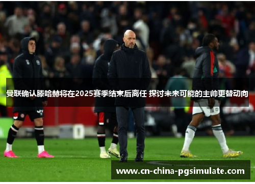 曼联确认滕哈赫将在2025赛季结束后离任 探讨未来可能的主帅更替动向