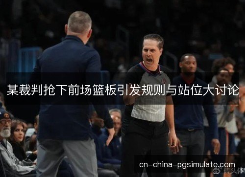 某裁判抢下前场篮板引发规则与站位大讨论